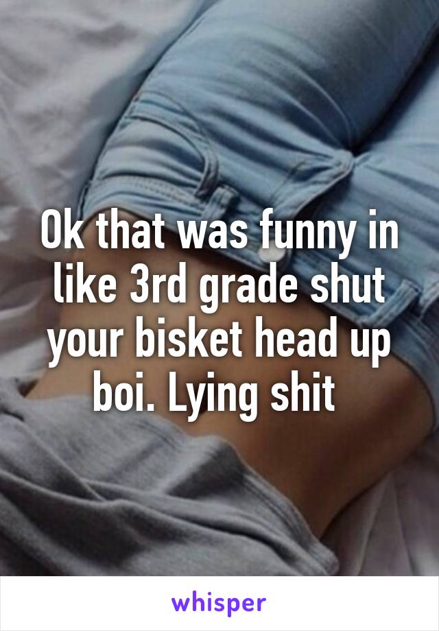 Ok that was funny in like 3rd grade shut your bisket head up boi. Lying shit 