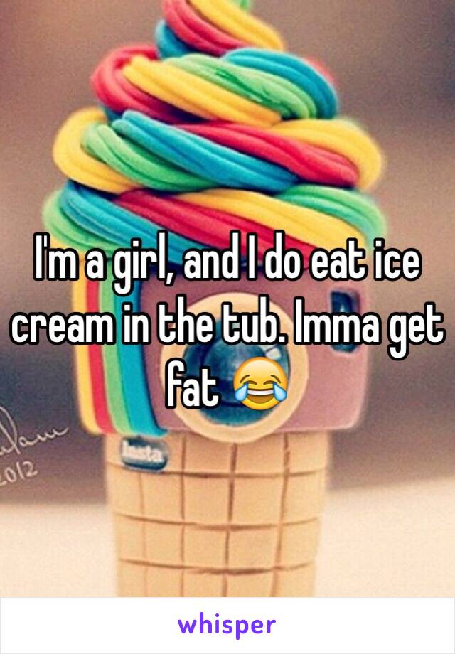 I'm a girl, and I do eat ice cream in the tub. Imma get fat 😂