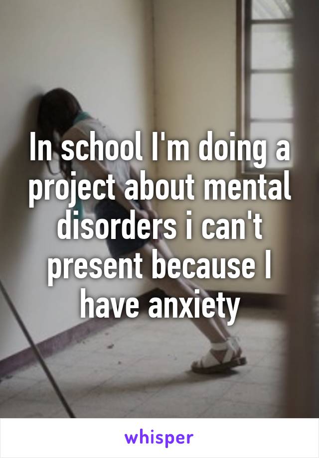 In school I'm doing a project about mental disorders i can't present because I have anxiety