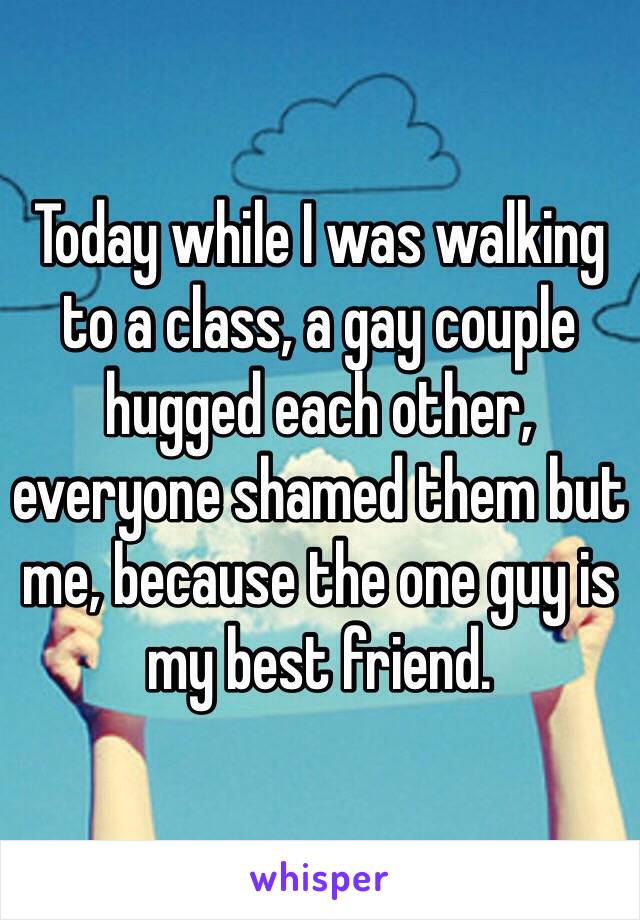 Today while I was walking to a class, a gay couple hugged each other, everyone shamed them but me, because the one guy is my best friend. 