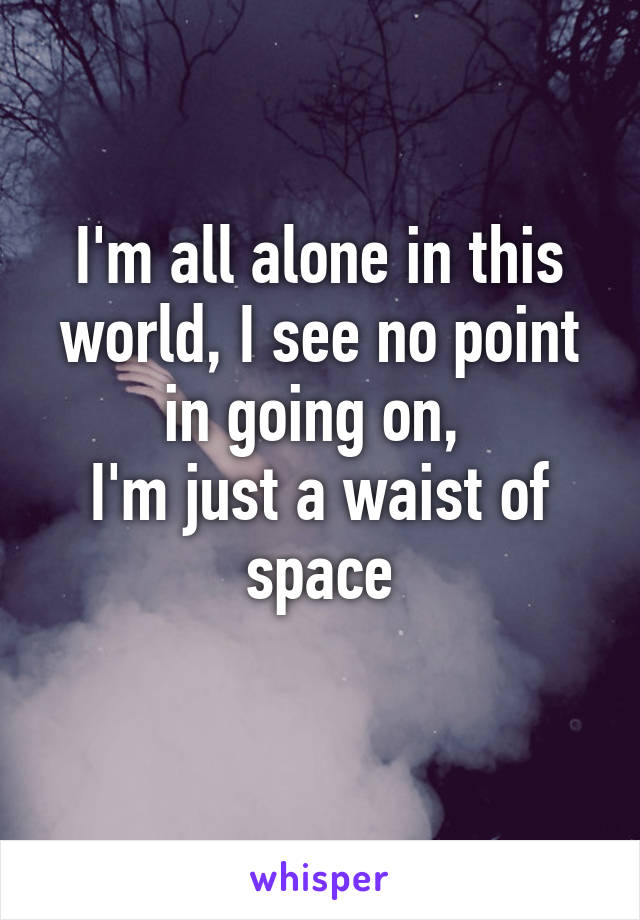 I'm all alone in this world, I see no point in going on, 
I'm just a waist of space
