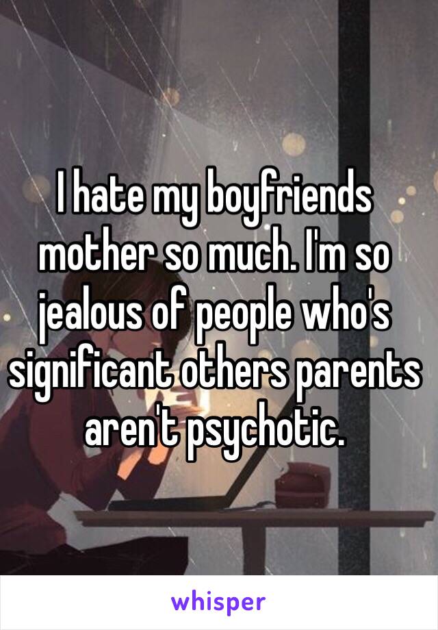 I hate my boyfriends mother so much. I'm so jealous of people who's significant others parents aren't psychotic. 