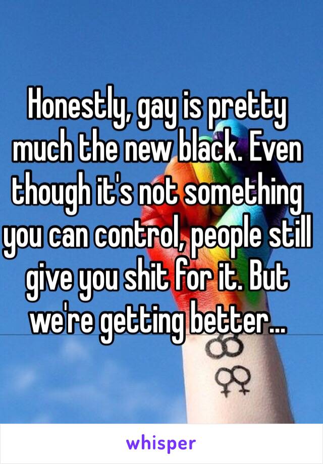 Honestly, gay is pretty much the new black. Even though it's not something you can control, people still give you shit for it. But we're getting better...