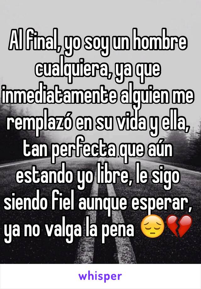 Al final, yo soy un hombre cualquiera, ya que inmediatamente alguien me remplazó en su vida y ella, tan perfecta que aún estando yo libre, le sigo siendo fiel aunque esperar, ya no valga la pena 😔💔 