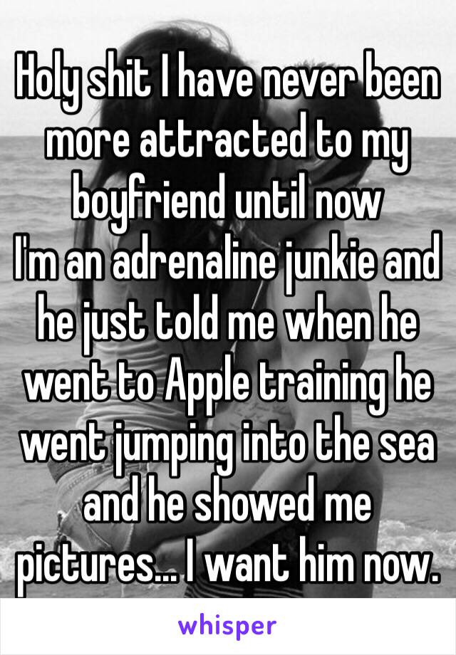 Holy shit I have never been more attracted to my boyfriend until now 
I'm an adrenaline junkie and he just told me when he went to Apple training he went jumping into the sea and he showed me pictures... I want him now.