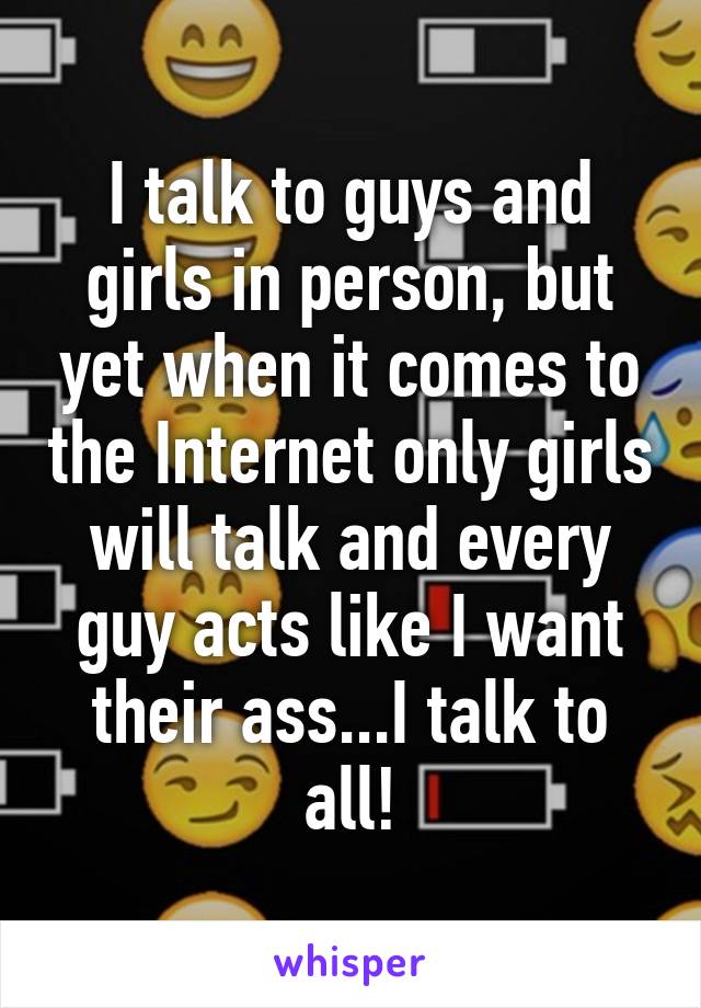 I talk to guys and girls in person, but yet when it comes to the Internet only girls will talk and every guy acts like I want their ass...I talk to all!