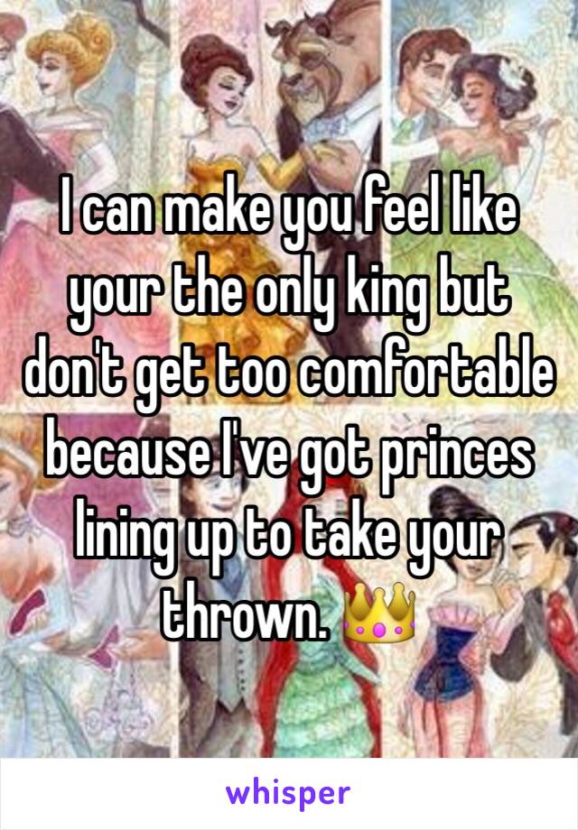 I can make you feel like your the only king but don't get too comfortable because I've got princes lining up to take your thrown. 👑