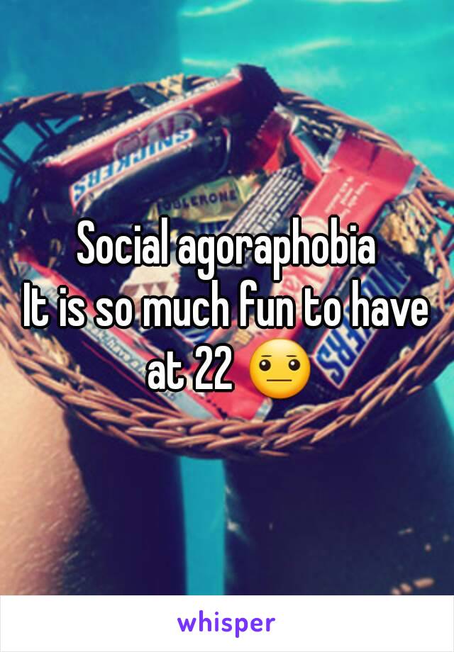 Social agoraphobia
It is so much fun to have at 22 😐