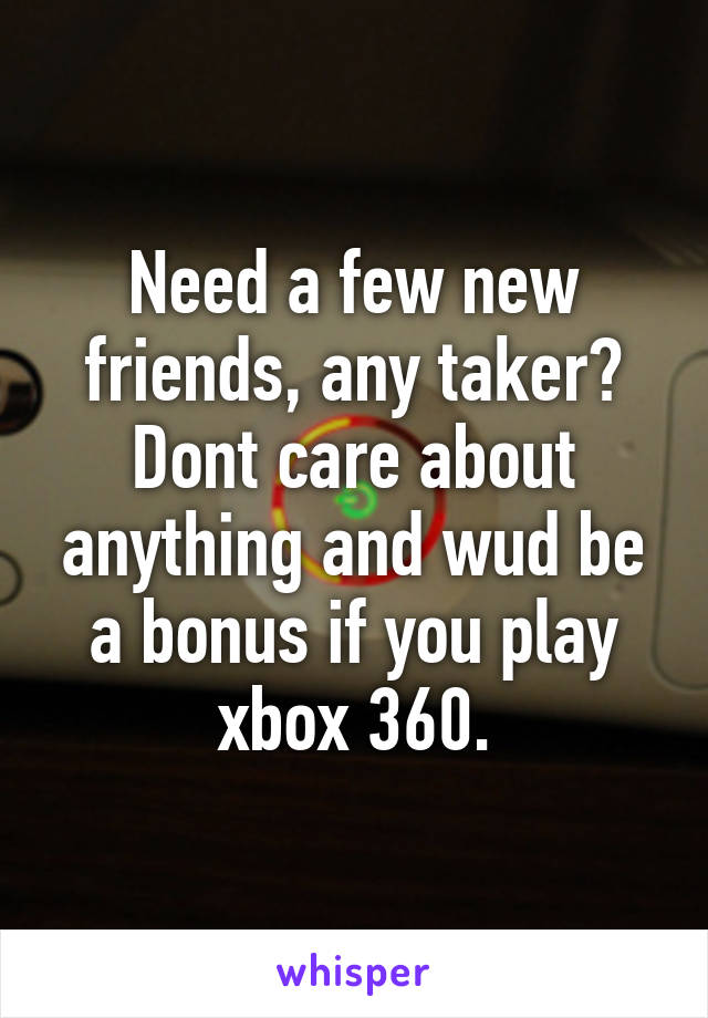 Need a few new friends, any taker? Dont care about anything and wud be a bonus if you play xbox 360.