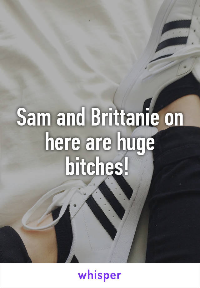 Sam and Brittanie on here are huge bitches! 