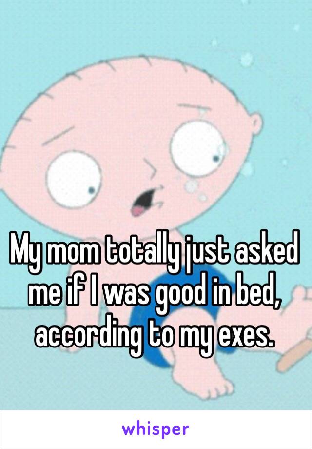 My mom totally just asked me if I was good in bed, according to my exes.