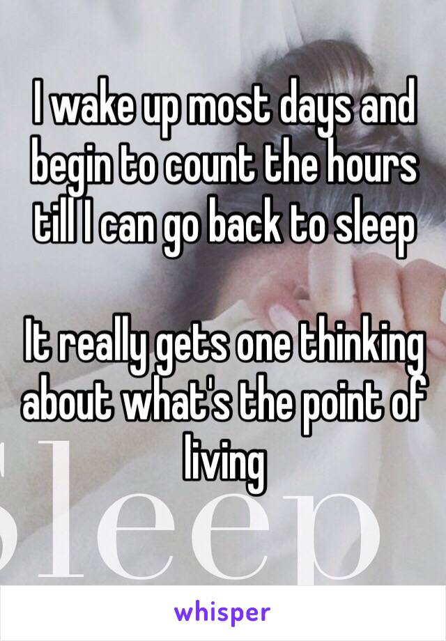 I wake up most days and begin to count the hours till I can go back to sleep

It really gets one thinking about what's the point of living