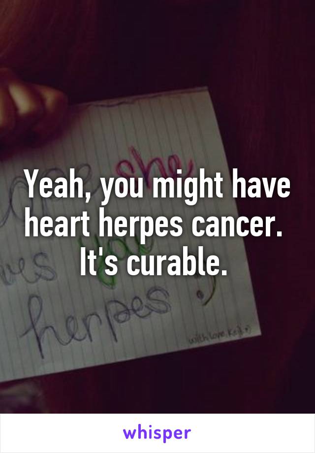 Yeah, you might have heart herpes cancer.  It's curable. 