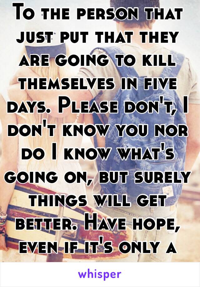 To the person that just put that they are going to kill themselves in five days. Please don't, I don't know you nor do I know what's going on, but surely things will get better. Have hope, even if it's only a little 