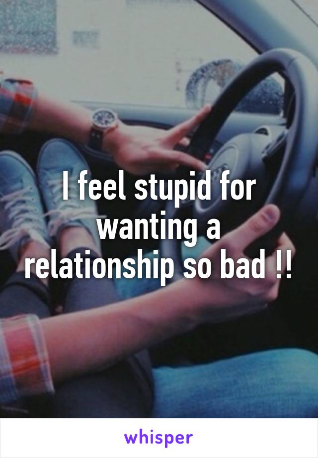 I feel stupid for wanting a relationship so bad !!