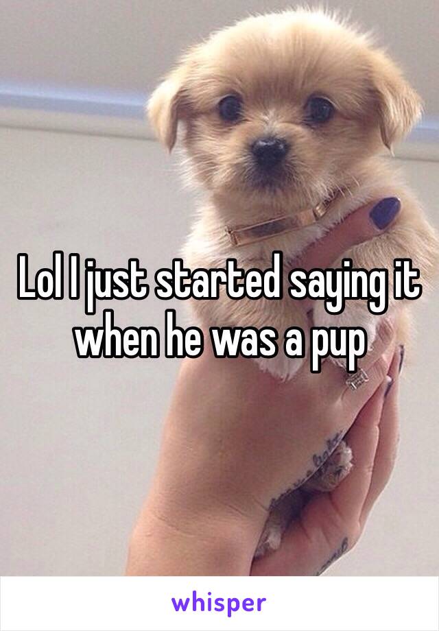 Lol I just started saying it when he was a pup