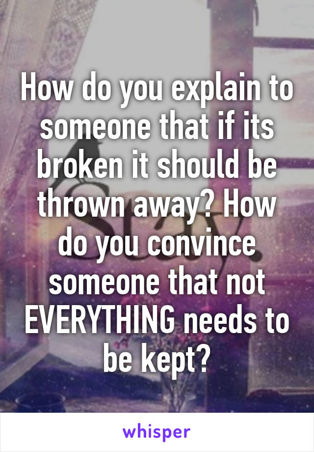 How do you explain to someone that if its broken it should be thrown away? How do you convince someone that not EVERYTHING needs to be kept?