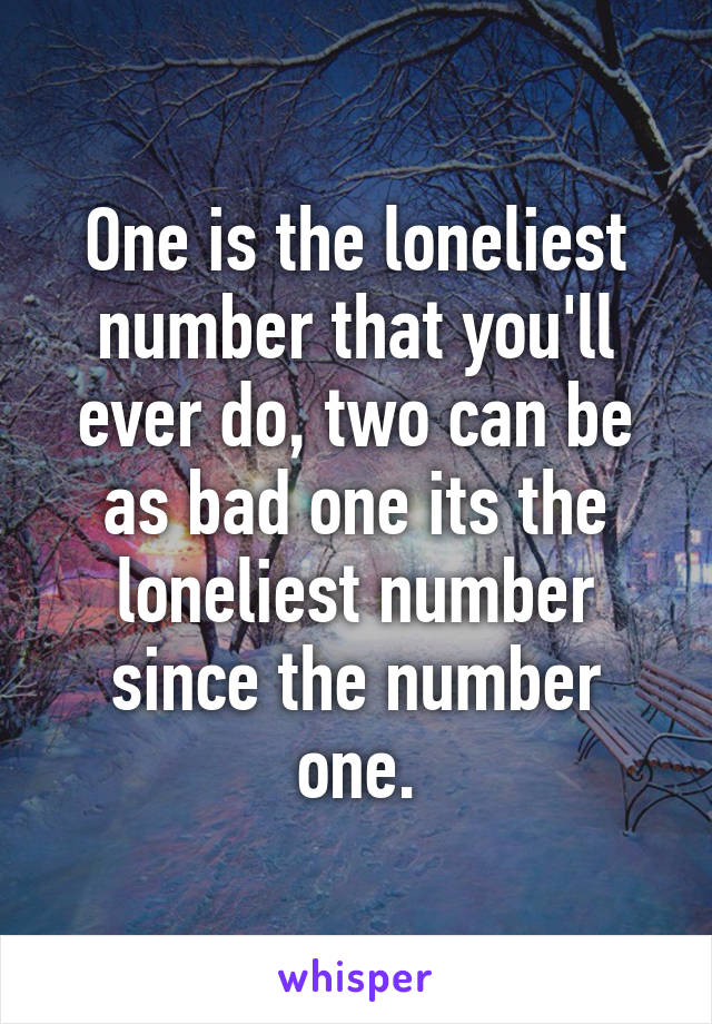 One is the loneliest number that you'll ever do, two can be as bad one its the loneliest number since the number one.