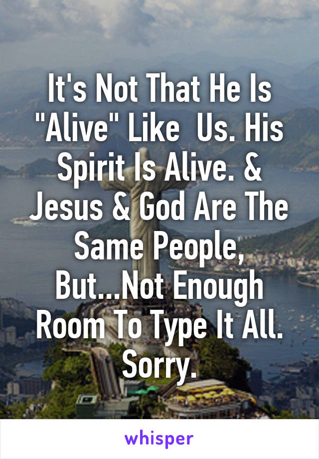 It's Not That He Is "Alive" Like  Us. His Spirit Is Alive. & Jesus & God Are The Same People, But...Not Enough Room To Type It All. Sorry.