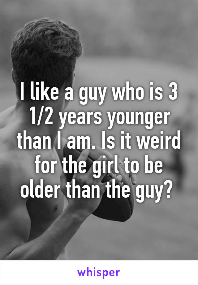 I like a guy who is 3 1/2 years younger than I am. Is it weird for the girl to be older than the guy? 