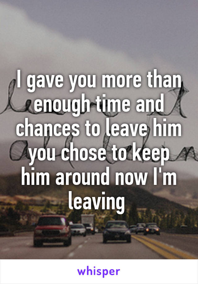 I gave you more than enough time and chances to leave him you chose to keep him around now I'm leaving 