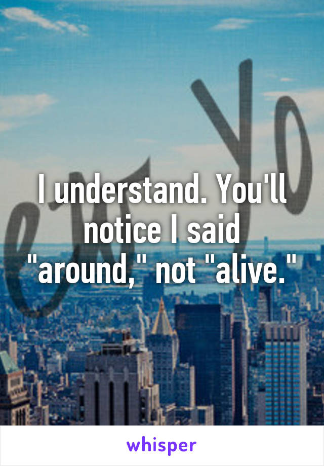 I understand. You'll notice I said "around," not "alive."