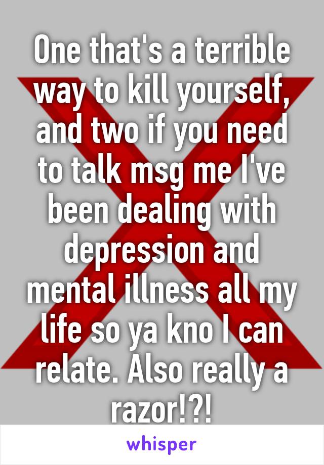 One that's a terrible way to kill yourself, and two if you need to talk msg me I've been dealing with depression and mental illness all my life so ya kno I can relate. Also really a razor!?!