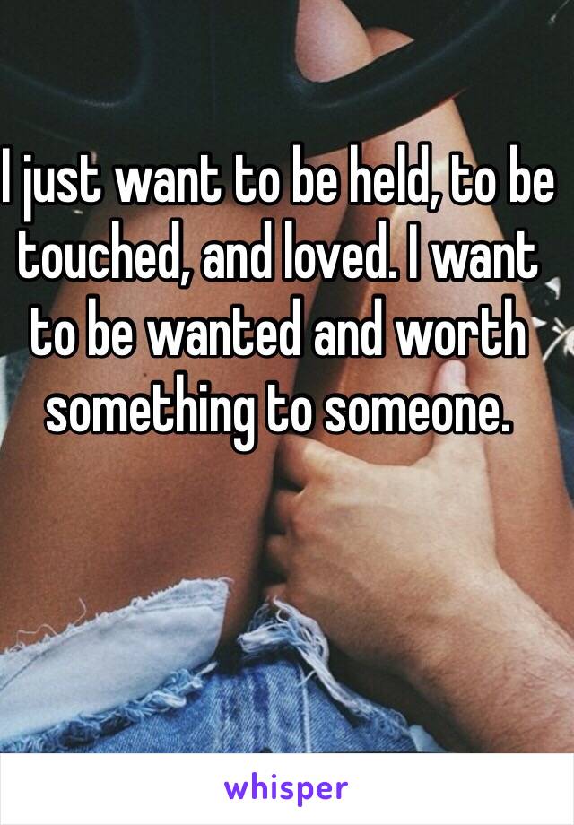 I just want to be held, to be touched, and loved. I want to be wanted and worth something to someone.