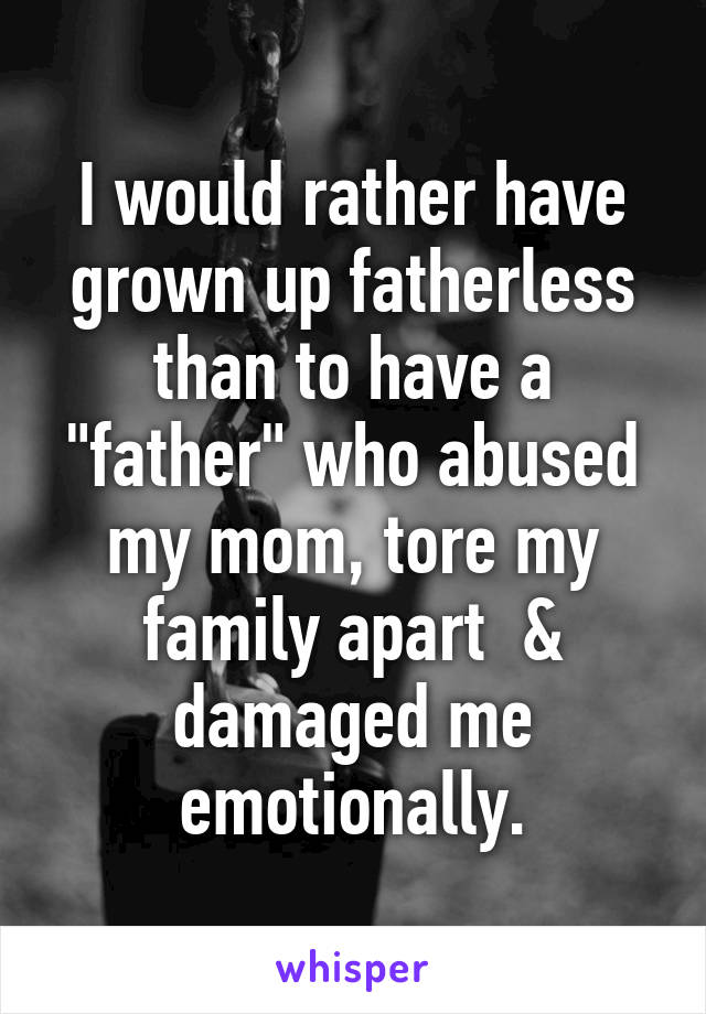 I would rather have grown up fatherless than to have a "father" who abused my mom, tore my family apart  & damaged me emotionally.