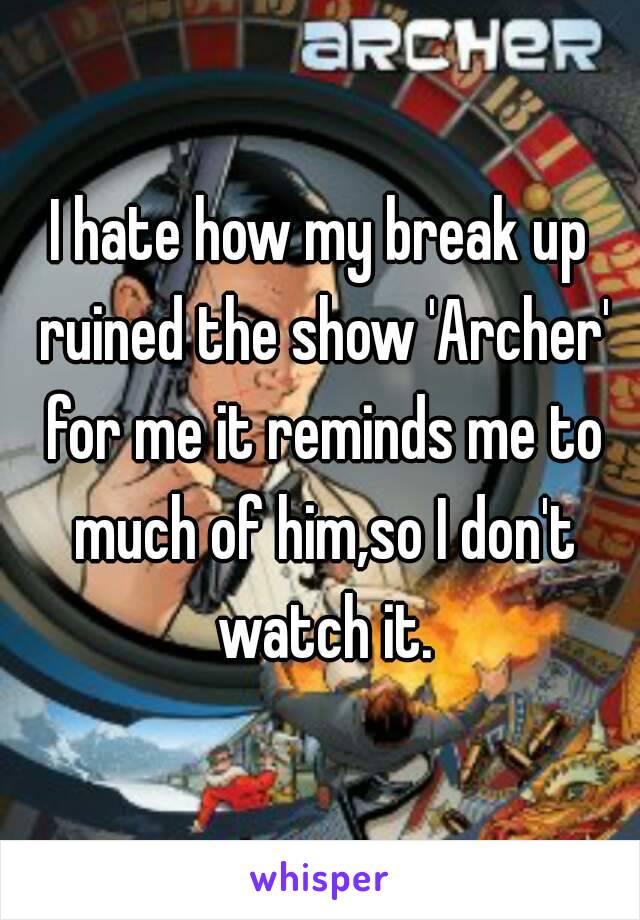 I hate how my break up ruined the show 'Archer' for me it reminds me to much of him,so I don't watch it.