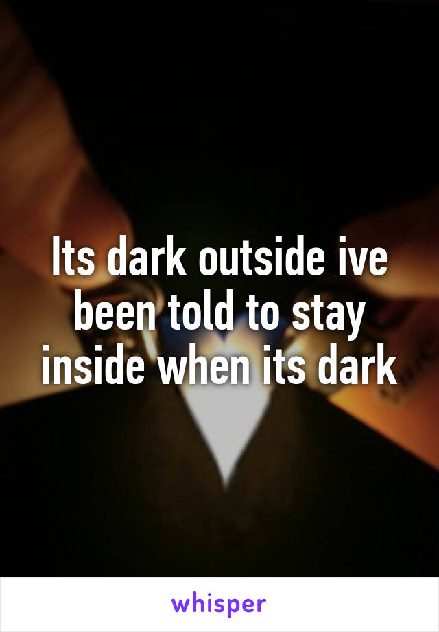 Its dark outside ive been told to stay inside when its dark