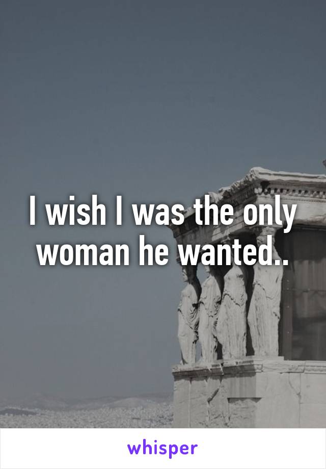 I wish I was the only woman he wanted..