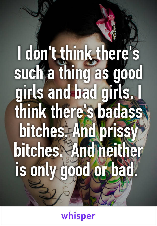 I don't think there's such a thing as good girls and bad girls. I think there's badass bitches. And prissy bitches.  And neither is only good or bad. 