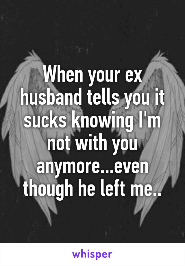 When your ex husband tells you it sucks knowing I'm not with you anymore...even though he left me..