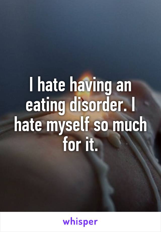 I hate having an eating disorder. I hate myself so much for it.