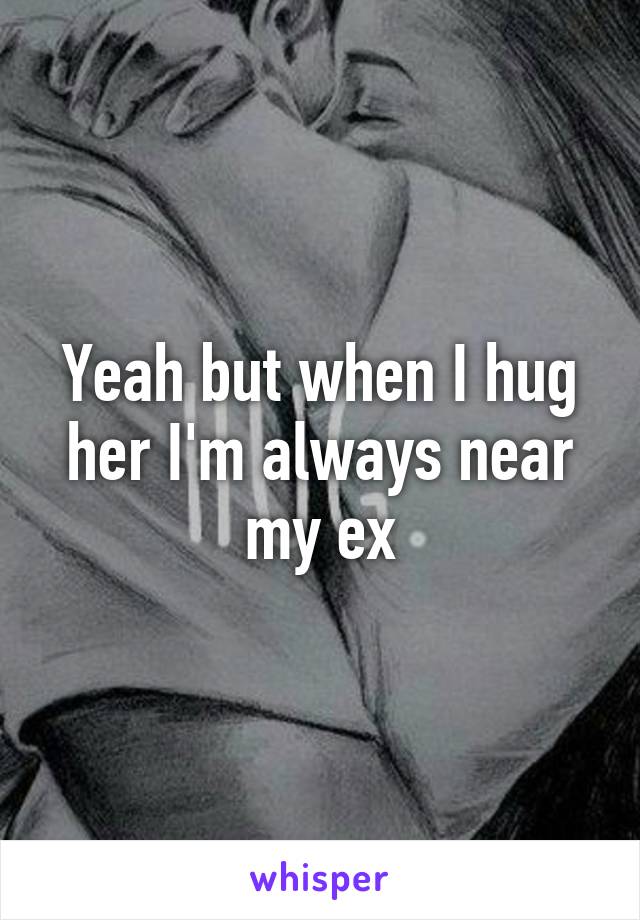 Yeah but when I hug her I'm always near my ex