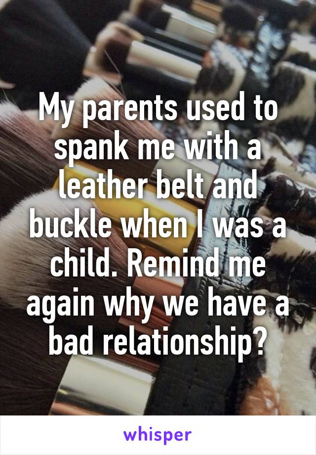 My parents used to spank me with a leather belt and buckle when I was a child. Remind me again why we have a bad relationship?