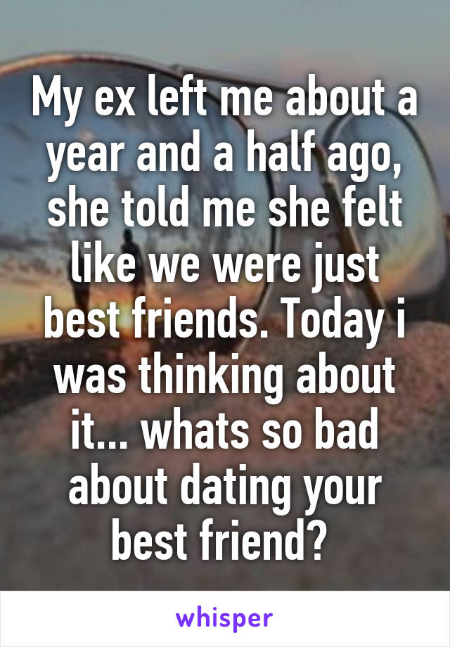 My ex left me about a year and a half ago, she told me she felt like we were just best friends. Today i was thinking about it... whats so bad about dating your best friend? 