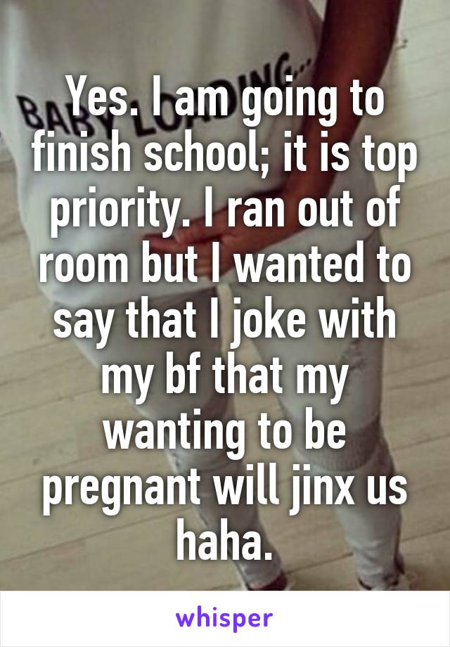 Yes. I am going to finish school; it is top priority. I ran out of room but I wanted to say that I joke with my bf that my wanting to be pregnant will jinx us haha.