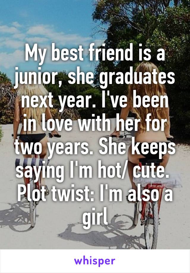 My best friend is a junior, she graduates next year. I've been in love with her for two years. She keeps saying I'm hot/ cute. 
Plot twist: I'm also a girl