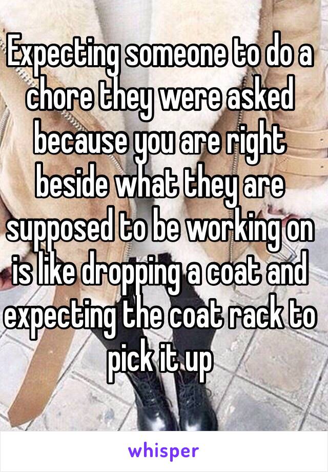 Expecting someone to do a chore they were asked because you are right beside what they are supposed to be working on is like dropping a coat and expecting the coat rack to pick it up