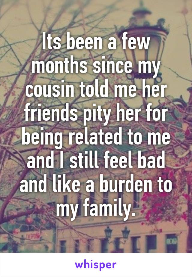 Its been a few months since my cousin told me her friends pity her for being related to me and I still feel bad and like a burden to my family.
