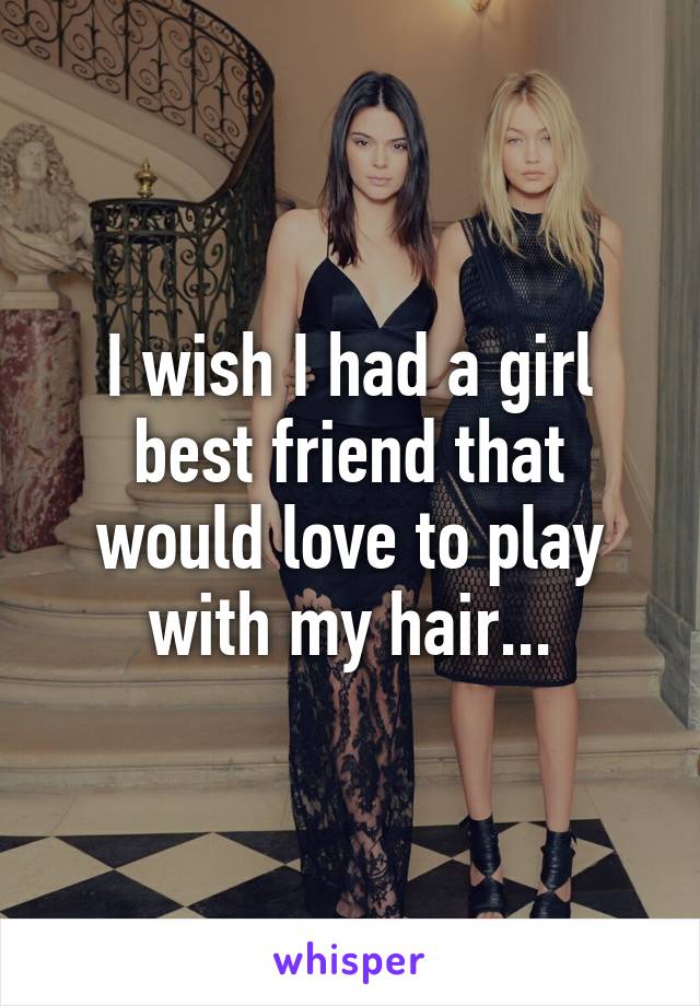 I wish I had a girl best friend that would love to play with my hair...