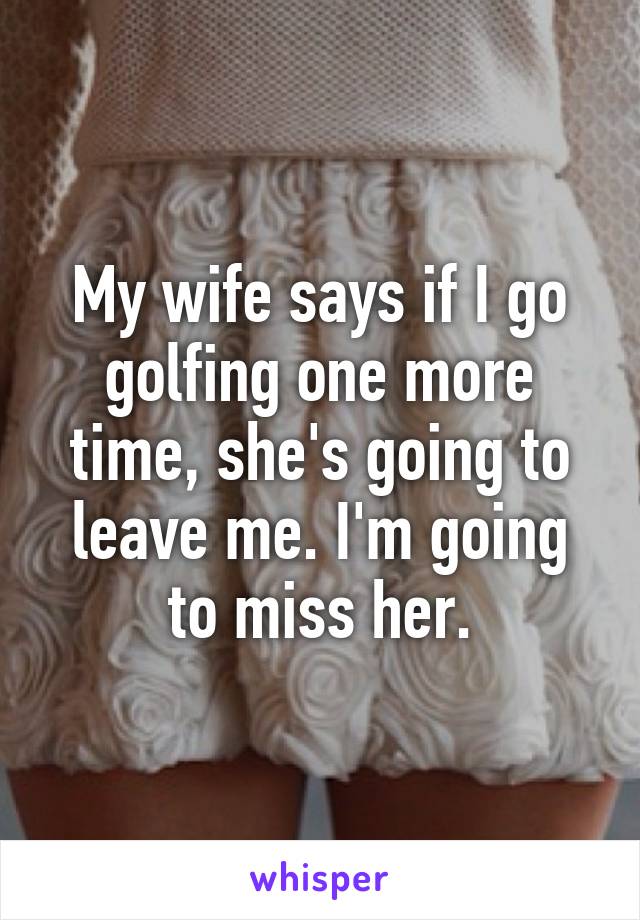 My wife says if I go golfing one more time, she's going to leave me. I'm going to miss her.