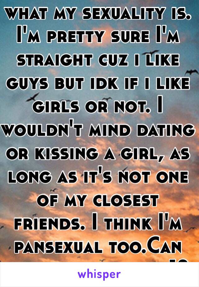 I really don't know what my sexuality is. I'm pretty sure I'm straight cuz i like guys but idk if i like girls or not. I wouldn't mind dating or kissing a girl, as long as it's not one of my closest friends. I think I'm pansexual too.Can you be more than 1?