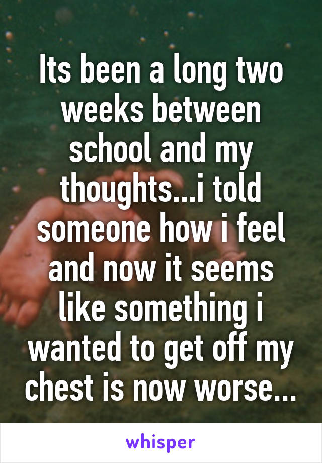 Its been a long two weeks between school and my thoughts...i told someone how i feel and now it seems like something i wanted to get off my chest is now worse...