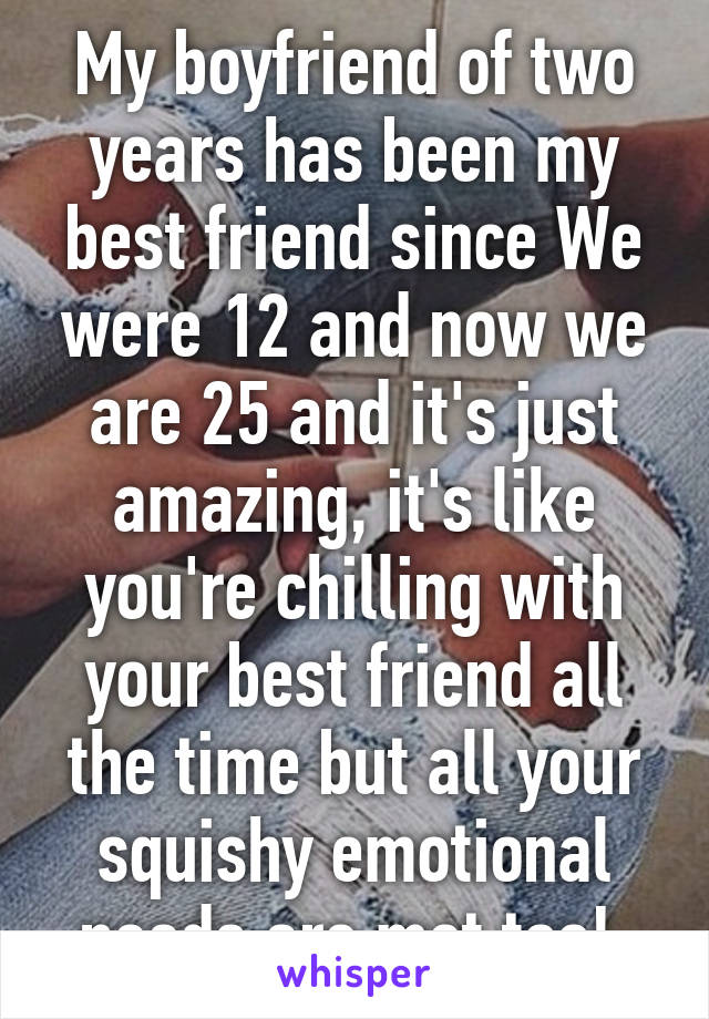 My boyfriend of two years has been my best friend since We were 12 and now we are 25 and it's just amazing, it's like you're chilling with your best friend all the time but all your squishy emotional needs are met too! 