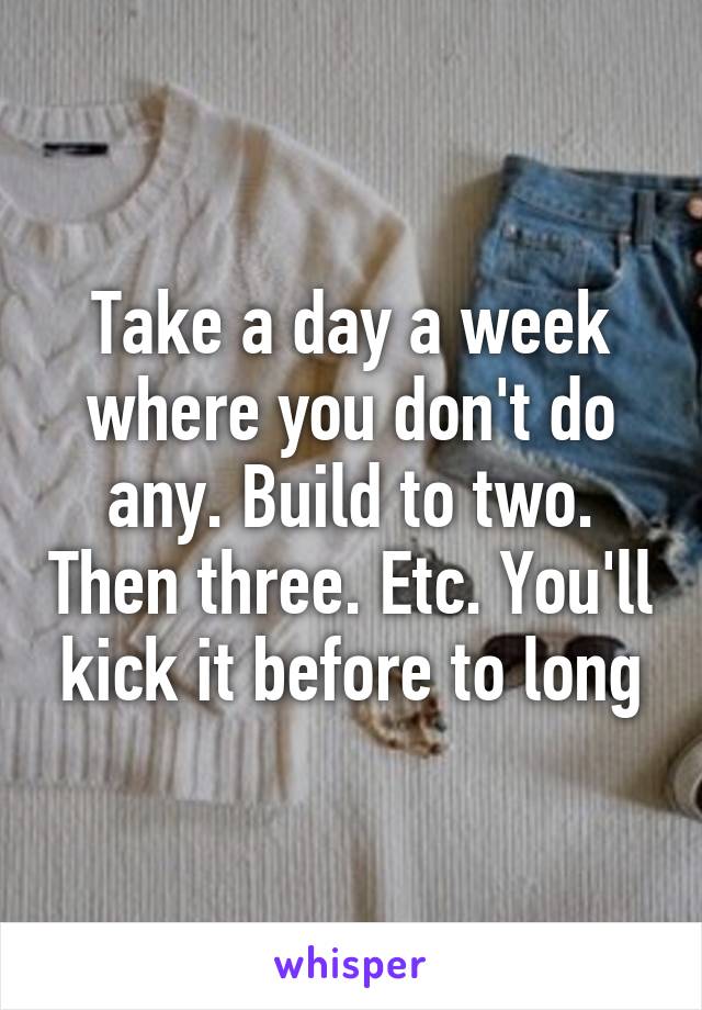 Take a day a week where you don't do any. Build to two. Then three. Etc. You'll kick it before to long