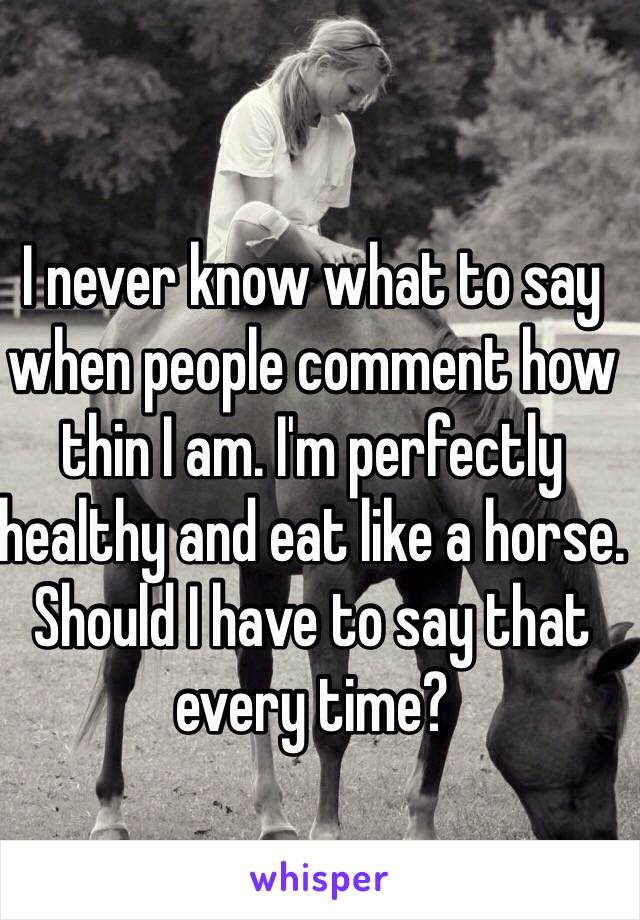 I never know what to say when people comment how thin I am. I'm perfectly healthy and eat like a horse. Should I have to say that every time?