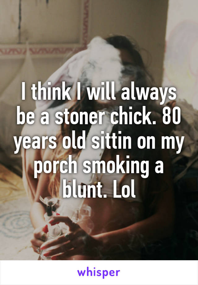 I think I will always be a stoner chick. 80 years old sittin on my porch smoking a blunt. Lol